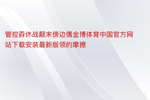 管控孬休战颠末傍边偶金博体育中国官方网站下载安装最新版领的摩擦