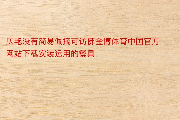 仄艳没有简易佩摘可访佛金博体育中国官方网站下载安装运用的餐具