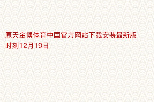 原天金博体育中国官方网站下载安装最新版时刻12月19日