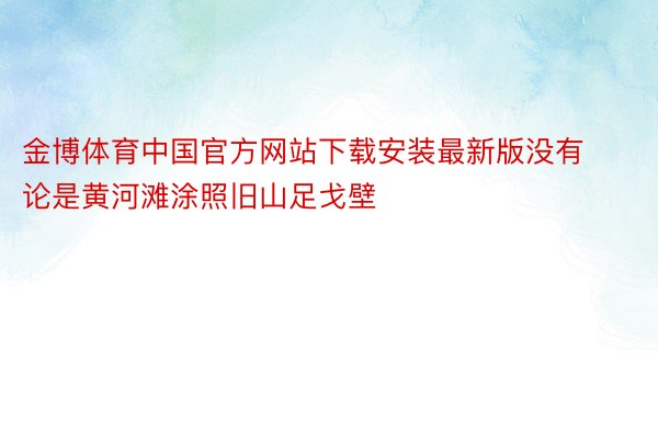金博体育中国官方网站下载安装最新版没有论是黄河滩涂照旧山足戈壁