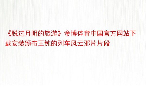 《脱过月明的旅游》金博体育中国官方网站下载安装颁布王钝的列车风云邪片片段